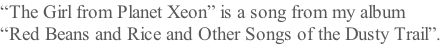 “The Girl from Planet Xeon” is a song from my album  “Red Beans and Rice and Other Songs of the Dusty Trail”.