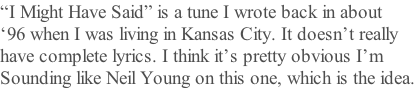 “I Might Have Said” is a tune I wrote back in about ‘96 when I was living in Kansas City. It doesn’t really  have complete lyrics. I think it’s pretty obvious I’m Sounding like Neil Young on this one, which is the idea.