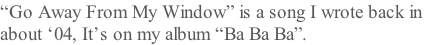 “Go Away From My Window” is a song I wrote back in  about ‘04, It’s on my album “Ba Ba Ba”.