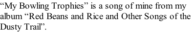 “My Bowling Trophies” is a song of mine from my  album “Red Beans and Rice and Other Songs of the  Dusty Trail”.