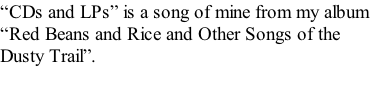 “CDs and LPs” is a song of mine from my album  “Red Beans and Rice and Other Songs of the  Dusty Trail”.