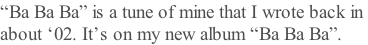 “Ba Ba Ba” is a tune of mine that I wrote back in  about ‘02. It’s on my new album “Ba Ba Ba”.