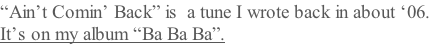 “Ain’t Comin’ Back” is  a tune I wrote back in about ‘06.  It’s on my album “Ba Ba Ba”.